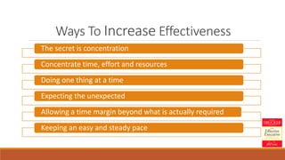Ways To Increase Effectiveness
The secret is concentration
Concentrate time, effort and resources
Doing one thing at a time
Expecting the unexpected
Allowing a time margin beyond what is actually required
Keeping an easy and steady pace
 