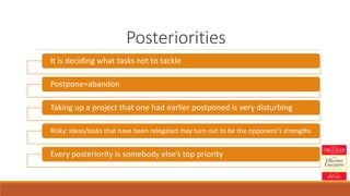 Posteriorities
It is deciding what tasks not to tackle
Postpone=abandon
Taking up a project that one had earlier postponed is very disturbing
Risky: Ideas/tasks that have been relegated may turn out to be the opponent’s strengths
Every posteriority is somebody else’s top priority
 