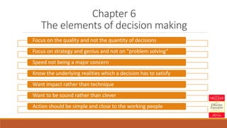 Chapter 6
The elements of decision making
Focus on the quality and not the quantity of decisions
Focus on strategy and genius and not on “problem solving”
Speed not being a major concern
Know the underlying realities which a decision has to satisfy
Want impact rather than technique
Want to be sound rather than clever
Action should be simple and close to the working people
 