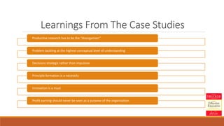 Learnings From The Case Studies
Productive research has to be the “disorganizer”
Problem tackling at the highest conceptual level of understanding
Decisions strategic rather than impulsive
Principle formation is a necessity
Innovation is a must
Profit earning should never be seen as a purpose of the organization
 