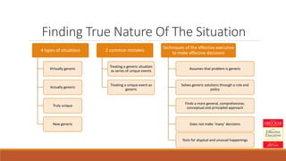 Finding True Nature Of The Situation
4 types of situations
Virtually generic
Actually generic
Truly unique
New generic
2 common mistakes
Treating a generic situation
as series of unique events
Treating a unique event as
generic
Techniques of the effective executive
to make effective decisions
Assumes that problem is generic
Solves generic solutions through a rule and
policy
Finds a more general, comprehensive,
conceptual and principled approach
Does not make ‘many’ decisions
Tests for atypical and unusual happenings
 