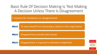 Basic Rule Of Decision Making Is ‘Not Making
A Decision Unless There Is Disagreement
3 reasons for insistence on disagreement
To save oneself from becoming a captive to the organization
Disagreements provide alternatives
Disagreement is required to stimulate imagination
 