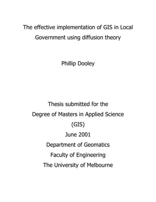 The effective implementation of GIS in Local
Government using diffusion theory
Phillip Dooley
Thesis submitted for the
Degree of Masters in Applied Science
(GIS)
June 2001
Department of Geomatics
Faculty of Engineering
The University of Melbourne
 