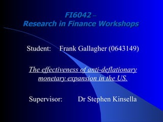 FI6042  –   Research in Finance Workshops   Student: Frank Gallagher (0643149) The effectiveness of anti-deflationary monetary expansion in the US. Supervisor: Dr Stephen Kinsella 