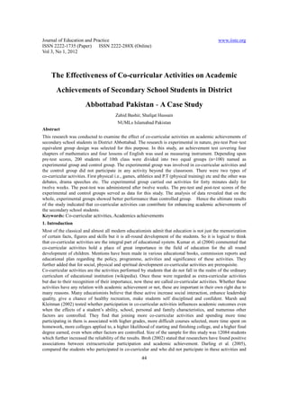 Journal of Education and Practice                                                                www.iiste.org
ISSN 2222-1735 (Paper) ISSN 2222-288X (Online)
Vol 3, No 1, 2012



    The Effectiveness of Co-curricular Activities on Academic
       Achievements of Secondary School Students in District
                       Abbottabad Pakistan - A Case Study
                                        Zahid Bashir, Shafqat Hussain
                                         NUMLs Islamabad Pakistan
Abstract
This research was conducted to examine the effect of co-curricular activities on academic achievements of
secondary school students in District Abbottabad. The research is experimental in nature, pre-test Post–test
equivalent group design was selected for this purpose. In this study, an achievement test covering four
chapters of mathematics and four lessons of English was used as measuring instrument. Depending upon
pre-test scores, 200 students of 10th class were divided into two equal groups (n=100) named as
experimental group and control group. The experimental group was involved in co-curricular activities and
the control group did not participate in any activity beyond the classroom. There were two types of
co-curricular activities. First physical i.e., games, athletics and P.T (physical training) etc and the other was
debates, drama speeches etc. The experimental group carried out activities for forty minutes daily for
twelve weeks. The post-test was administered after twelve weeks. The pre-test and post-test scores of the
experimental and control groups served as data for this study. The analysis of data revealed that on the
whole, experimental groups showed better performance than controlled group. Hence the ultimate results
of the study indicated that co-curricular activities can contribute for enhancing academic achievements of
the secondary school students.
Keywords: Co-curricular activities, Academics achievements
1. Introduction
Most of the classical and almost all modern educationists admit that education is not just the memorization
of certain facts, figures and skills but it is all-round development of the students. So it is logical to think
that co-curricular activities are the integral part of educational system. Kumar et. al (2004) commented that
co-curricular activities hold a place of great importance in the field of education for the all round
development of children. Mentions have been made in various educational books, commission reports and
educational plan regarding the policy, programme, activities and significance of these activities. They
further added that for social, physical and spiritual development co-curricular activities are prerequisite.
Co-curricular activities are the activities performed by students that do not fall in the realm of the ordinary
curriculum of educational institution (wikipedia). Once these were regarded as extra-curricular activities
but due to their recognition of their importance, now these are called co-curricular activities. Whether these
activities have any relation with academic achievement or not, these are important in their own right due to
many reasons. Many educationists believe that these active increase social interaction, enhance leadership
quality, give a chance of healthy recreation, make students self disciplined and confident. Marsh and
Kleitman (2002) tested whether participation in co-curricular activities influences academic outcomes even
when the effects of a student’s ability, school, personal and family characteristics, and numerous other
factors are controlled. They find that joining more co-curricular activities and spending more time
participating in them is associated with higher grades, more difficult courses selected, more time spent on
homework, more colleges applied to, a higher likelihood of starting and finishing college, and a higher final
degree earned, even when other factors are controlled. Size of the sample for this study was 12084 students
which further increased the reliability of the results. Broh (2002) stated that researchers have found positive
associations between extracurricular participation and academic achievement. Darling et al. (2005),
compared the students who participated in co-curricular and who did not participate in these activities and
                                                       44
 
