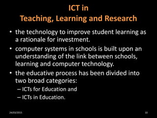 • the technology to improve student learning as
a rationale for investment.
• computer systems in schools is built upon an
understanding of the link between schools,
learning and computer technology.
• the educative process has been divided into
two broad categories:
– ICTs for Education and
– ICTs in Education.
ICT in
Teaching, Learning and Research
24/03/2015 10
 