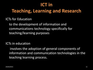 ICTs for Education
to the development of information and
communications technology specifically for
teaching/learning purposes
ICTs in education
involves the adoption of general components of
information and communication technologies in the
teaching learning process.
ICT in
Teaching, Learning and Research
24/03/2015 11
 