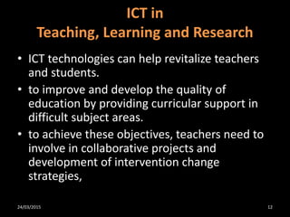 • ICT technologies can help revitalize teachers
and students.
• to improve and develop the quality of
education by providing curricular support in
difficult subject areas.
• to achieve these objectives, teachers need to
involve in collaborative projects and
development of intervention change
strategies,
ICT in
Teaching, Learning and Research
24/03/2015 12
 