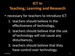 • necessary for teachers to introduce ICT
1. teachers should believe in the
effectiveness of technology,
2. teachers should believe that the use
of technology will not cause any
disturbances,
3. teachers should believe that they
have control over technology.
ICT in
Teaching, Learning and Research
24/03/2015 13
 