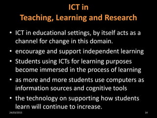 • ICT in educational settings, by itself acts as a
channel for change in this domain.
• encourage and support independent learning
• Students using ICTs for learning purposes
become immersed in the process of learning
• as more and more students use computers as
information sources and cognitive tools
• the technology on supporting how students
learn will continue to increase.
ICT in
Teaching, Learning and Research
24/03/2015 14
 