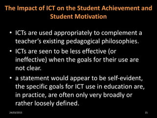 • ICTs are used appropriately to complement a
teacher’s existing pedagogical philosophies.
• ICTs are seen to be less effective (or
ineffective) when the goals for their use are
not clear.
• a statement would appear to be self-evident,
the specific goals for ICT use in education are,
in practice, are often only very broadly or
rather loosely defined.
The Impact of ICT on the Student Achievement and
Student Motivation
24/03/2015 15
 