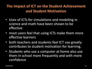 The Impact of ICT on the Student Achievement
and Student Motivation
• Uses of ICTs for simulations and modeling in
science and math have been shown to be
effective
• most users feel that using ICTs make them more
effective learners
• both teachers and students feel ICT use greatly
contributes to student motivation for learning.
• Students who use a computer at home also use
them in school more frequently and with more
confidence
24/03/2015 16
 