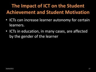 The Impact of ICT on the Student
Achievement and Student Motivation
• ICTs can increase learner autonomy for certain
learners.
• ICTs in education, in many cases, are affected
by the gender of the learner
24/03/2015 17
 