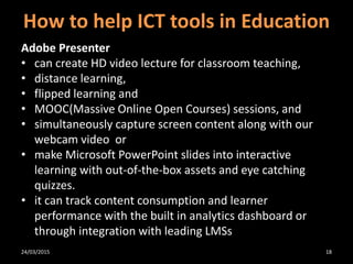 How to help ICT tools in Education
Adobe Presenter
• can create HD video lecture for classroom teaching,
• distance learning,
• flipped learning and
• MOOC(Massive Online Open Courses) sessions, and
• simultaneously capture screen content along with our
webcam video or
• make Microsoft PowerPoint slides into interactive
learning with out-of-the-box assets and eye catching
quizzes.
• it can track content consumption and learner
performance with the built in analytics dashboard or
through integration with leading LMSs
24/03/2015 18
 