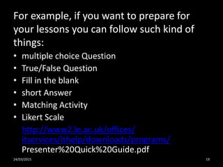 For example, if you want to prepare for
your lessons you can follow such kind of
things:
• multiple choice Question
• True/False Question
• Fill in the blank
• short Answer
• Matching Activity
• Likert Scale
http://www2.le.ac.uk/offices/
itservices/ithelp/downloads/programs/
Presenter%20Quick%20Guide.pdf
24/03/2015 19
 