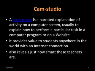 Cam-studio
• A screen-cast is a narrated explanation of
activity on a computer screen, usually to
explain how to perform a particular task in a
computer program or on a Website.
• it provides value to students anywhere in the
world with an Internet connection.
• also reveals just how smart these teachers
are.
24/03/2015 23
 