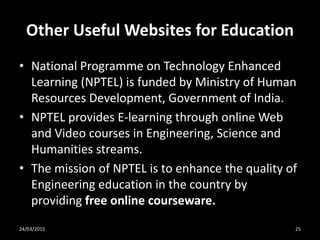 Other Useful Websites for Education
• National Programme on Technology Enhanced
Learning (NPTEL) is funded by Ministry of Human
Resources Development, Government of India.
• NPTEL provides E-learning through online Web
and Video courses in Engineering, Science and
Humanities streams.
• The mission of NPTEL is to enhance the quality of
Engineering education in the country by
providing free online courseware.
24/03/2015 25
 