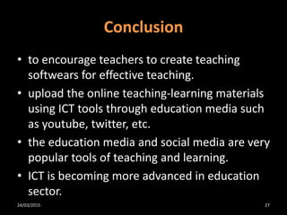 Conclusion
• to encourage teachers to create teaching
softwears for effective teaching.
• upload the online teaching-learning materials
using ICT tools through education media such
as youtube, twitter, etc.
• the education media and social media are very
popular tools of teaching and learning.
• ICT is becoming more advanced in education
sector.
24/03/2015 27
 