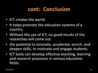 cont: Conclusion
• ICT creates the world.
• It helps promote the education systems of a
country.
• Without the use of ICT, no good results of the
researches will come out.
• the potential to innovate, accelerate, enrich, and
deepen skills, to motivate and engage students.
• ICT tools can develop effective teaching, learning
and research processes in various education
fields.
24/03/2015 28
 