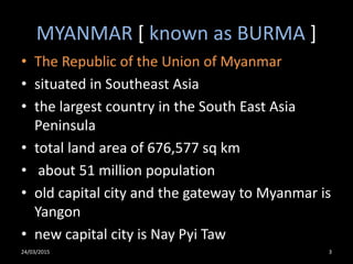 MYANMAR [ known as BURMA ]
• The Republic of the Union of Myanmar
• situated in Southeast Asia
• the largest country in the South East Asia
Peninsula
• total land area of 676,577 sq km
• about 51 million population
• old capital city and the gateway to Myanmar is
Yangon
• new capital city is Nay Pyi Taw
24/03/2015 3
 