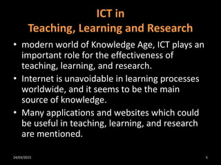 ICT in
Teaching, Learning and Research
• modern world of Knowledge Age, ICT plays an
important role for the effectiveness of
teaching, learning, and research.
• Internet is unavoidable in learning processes
worldwide, and it seems to be the main
source of knowledge.
• Many applications and websites which could
be useful in teaching, learning, and research
are mentioned.
24/03/2015 5
 
