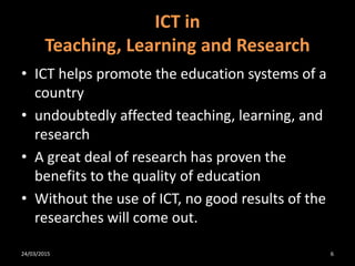ICT in
Teaching, Learning and Research
• ICT helps promote the education systems of a
country
• undoubtedly affected teaching, learning, and
research
• A great deal of research has proven the
benefits to the quality of education
• Without the use of ICT, no good results of the
researches will come out.
24/03/2015 6
 