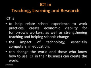 ICT is
• to help relate school experience to work
practices, create economic viability for
tomorrow's workers, as well as strengthening
teaching and helping schools change
• the impact of technology, especially
computers, in education.
• can change the world and those who know
how to use ICT in their business can create the
world.
ICT in
Teaching, Learning and Research
24/03/2015 8
 