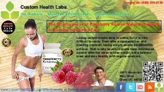 Contact Us: (888) 436-2130
            Custom Health Labs
            Our Products    Wholesale & Private Label        Custom Formulations

                             The Effectiveness of Raspberry Ketone Natural Products
                             in Burning Unwanted Fats
                                               Losing weight maybe easy to some, but it is very
                                               difficult to many. Even after a rigid exercise and
                                               starving yourself, losing weight seems so difficult to
                                               achieve. That is why several experts have introduced
                                               several effective ways to lose weight, eat a balance
                                               meal and stay healthy with regular exercise.




                                                                            104 S Mountain
                                                                            Way Drive
                                                      - Dr. Oz
                                                                            Orem UT, 84058
                                             THE DR.OZ SHOW

www.customhealthlabs.com Effectiveness of Pure Raspberry Ketone Products
 