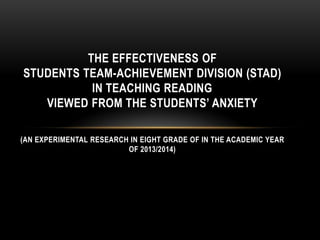 THE EFFECTIVENESS OF
STUDENTS TEAM-ACHIEVEMENT DIVISION (STAD)
IN TEACHING READING
VIEWED FROM THE STUDENTS’ ANXIETY
(AN EXPERIMENTAL RESEARCH IN EIGHT GRADE OF IN THE ACADEMIC YEAR
OF 2013/2014)
 