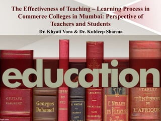 The Effectiveness of Teaching – Learning Process in
Commerce Colleges in Mumbai: Perspective of
Teachers and Students
Dr. Khyati Vora & Dr. Kuldeep Sharma
 