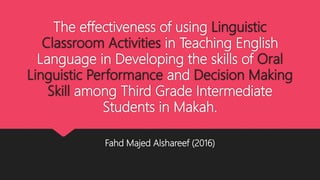 The effectiveness of using Linguistic
Classroom Activities in Teaching English
Language in Developing the skills of Oral
Linguistic Performance and Decision Making
Skill among Third Grade Intermediate
Students in Makah.
Fahd Majed Alshareef (2016)
 