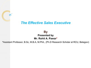 The Effective Sales Executive
By
Presented by
Mr. Rohit A. Pawar*
*Assistant Professor, B.Sc, M.B.A, M.Phil., (Ph.D Research Scholar at RCU, Belagavi)
 