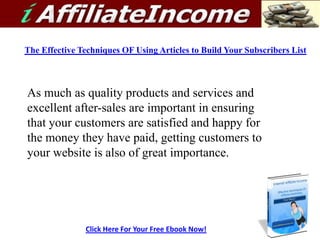 The Effective Techniques OF Using Articles to Build Your Subscribers List



As much as quality products and services and
excellent after-sales are important in ensuring
that your customers are satisfied and happy for
the money they have paid, getting customers to
your website is also of great importance.




               Click Here For Your Free Ebook Now!
 