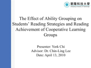 The Effect of Ability Grouping on Students’ Reading Strategies and Reading Achievement of Cooperative Learning Groups Template Presenter: York Chi Advisor: Dr. Chin-Ling Lee Date: April 13, 2010 