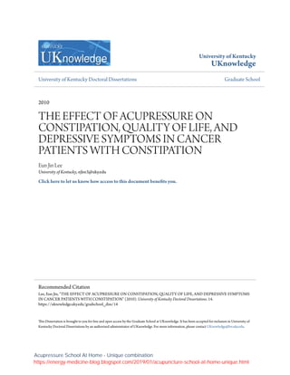 University of Kentucky
UKnowledge
University of Kentucky Doctoral Dissertations Graduate School
2010
THE EFFECT OF ACUPRESSURE ON
CONSTIPATION, QUALITY OF LIFE, AND
DEPRESSIVE SYMPTOMS IN CANCER
PATIENTS WITH CONSTIPATION
Eun Jin Lee
University of Kentucky, ejlee3@uky.edu
Click here to let us know how access to this document benefits you.
This Dissertation is brought to you for free and open access by the Graduate School at UKnowledge. It has been accepted for inclusion in University of
Kentucky Doctoral Dissertations by an authorized administrator of UKnowledge. For more information, please contact UKnowledge@lsv.uky.edu.
Recommended Citation
Lee, Eun Jin, "THE EFFECT OF ACUPRESSURE ON CONSTIPATION, QUALITY OF LIFE, AND DEPRESSIVE SYMPTOMS
IN CANCER PATIENTS WITH CONSTIPATION" (2010). University of Kentucky Doctoral Dissertations. 14.
https://uknowledge.uky.edu/gradschool_diss/14
Acupressure School At Home - Unique combination
https://energy-medicine-blog.blogspot.com/2019/01/acupuncture-school-at-home-unique.html
 