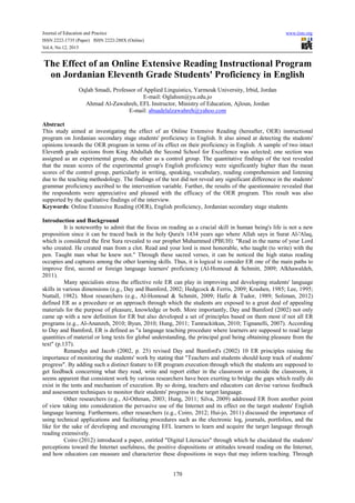 Journal of Education and Practice www.iiste.org
ISSN 2222-1735 (Paper) ISSN 2222-288X (Online)
Vol.4, No.12, 2013
170
The Effect of an Online Extensive Reading Instructional Program
on Jordanian Eleventh Grade Students' Proficiency in English
Oqlah Smadi, Professor of Applied Linguistics, Yarmouk University, Irbid, Jordan
E-mail: Oglahsm@yu.edu.jo
Ahmad Al-Zawahreh, EFL Instructor, Ministry of Education, Ajloun, Jordan
E-mail: abuadelalzawahreh@yahoo.com
Abstract
This study aimed at investigating the effect of an Online Extensive Reading (hereafter, OER) instructional
program on Jordanian secondary stage students' proficiency in English. It also aimed at detecting the students'
opinions towards the OER program in terms of its effect on their proficiency in English. A sample of two intact
Eleventh grade sections from King Abdullah the Second School for Excellence was selected; one section was
assigned as an experimental group, the other as a control group. The quantitative findings of the test revealed
that the mean scores of the experimental group's English proficiency were significantly higher than the mean
scores of the control group, particularly in writing, speaking, vocabulary, reading comprehension and listening
due to the teaching methodology. The findings of the test did not reveal any significant difference in the students'
grammar proficiency ascribed to the intervention variable. Further, the results of the questionnaire revealed that
the respondents were appreciative and pleased with the efficacy of the OER program. This result was also
supported by the qualitative findings of the interview.
Keywords: Online Extensive Reading (OER), English proficiency, Jordanian secondary stage students
Introduction and Background
It is noteworthy to admit that the focus on reading as a crucial skill in human being's life is not a new
proposition since it can be traced back in the holy Qura'n 1434 years ago where Allah says in Surat Al-'Alaq,
which is considered the first Sura revealed to our prophet Muhammed (PBUH): "Read in the name of your Lord
who created. He created man from a clot. Read and your lord is most honorable, who taught (to write) with the
pen. Taught man what he knew not." Through these sacred verses, it can be noticed the high status reading
occupies and captures among the other learning skills. Thus, it is logical to consider ER one of the main paths to
improve first, second or foreign language learners' proficiency (Al-Homoud & Schmitt, 2009; Alkhawaldeh,
2011).
Many specialists stress the effective role ER can play in improving and developing students' language
skills in various dimensions (e.g., Day and Bamford, 2002; Hedgcock & Ferris, 2009; Krashen, 1985; Lee, 1995;
Nuttall, 1982). Most researchers (e.g., Al-Homoud & Schmitt, 2009; Hafiz & Tudor, 1989; Soliman, 2012)
defined ER as a procedure or an approach through which the students are exposed to a great deal of appealing
materials for the purpose of pleasure, knowledge or both. More importantly, Day and Bamford (2002) not only
came up with a new definition for ER but also developed a set of principles based on them most if not all ER
programs (e.g., Al-Ananzeh, 2010; Byun, 2010; Hung, 2011; Tamrackitkun, 2010; Tignanelli, 2007). According
to Day and Bamford, ER is defined as "a language teaching procedure where learners are supposed to read large
quantities of material or long texts for global understanding, the principal goal being obtaining pleasure from the
text" (p.137).
Renandya and Jacob (2002, p. 25) revised Day and Bamford's (2002) 10 ER principles raising the
importance of monitoring the students' work by stating that "Teachers and students should keep track of students'
progress". By adding such a distinct feature to ER program execution through which the students are supposed to
get feedback concerning what they read, write and report either in the classroom or outside the classroom, it
seems apparent that consistent work by various researchers have been exerting to bridge the gaps which really do
exist in the tents and mechanism of execution. By so doing, teachers and educators can devise various feedback
and assessment techniques to monitor their students' progress in the target language.
Other researchers (e.g., Al-Othman, 2003; Hung, 2011; Silva, 2009) addressed ER from another point
of view taking into consideration the pervasive use of the Internet and its effect on the target students' English
language learning. Furthermore, other researchers (e.g., Coiro, 2012; Hui-jo, 2011) discussed the importance of
using technical applications and facilitating procedures such as the electronic log, journals, portfolios, and the
like for the sake of developing and encouraging EFL learners to learn and acquire the target language through
reading extensively.
Coiro (2012) introduced a paper, entitled "Digital Literacies" through which he elucidated the students'
perceptions toward the Internet usefulness, the positive dispositions or attitudes toward reading on the Internet,
and how educators can measure and characterize these dispositions in ways that may inform teaching. Through
 