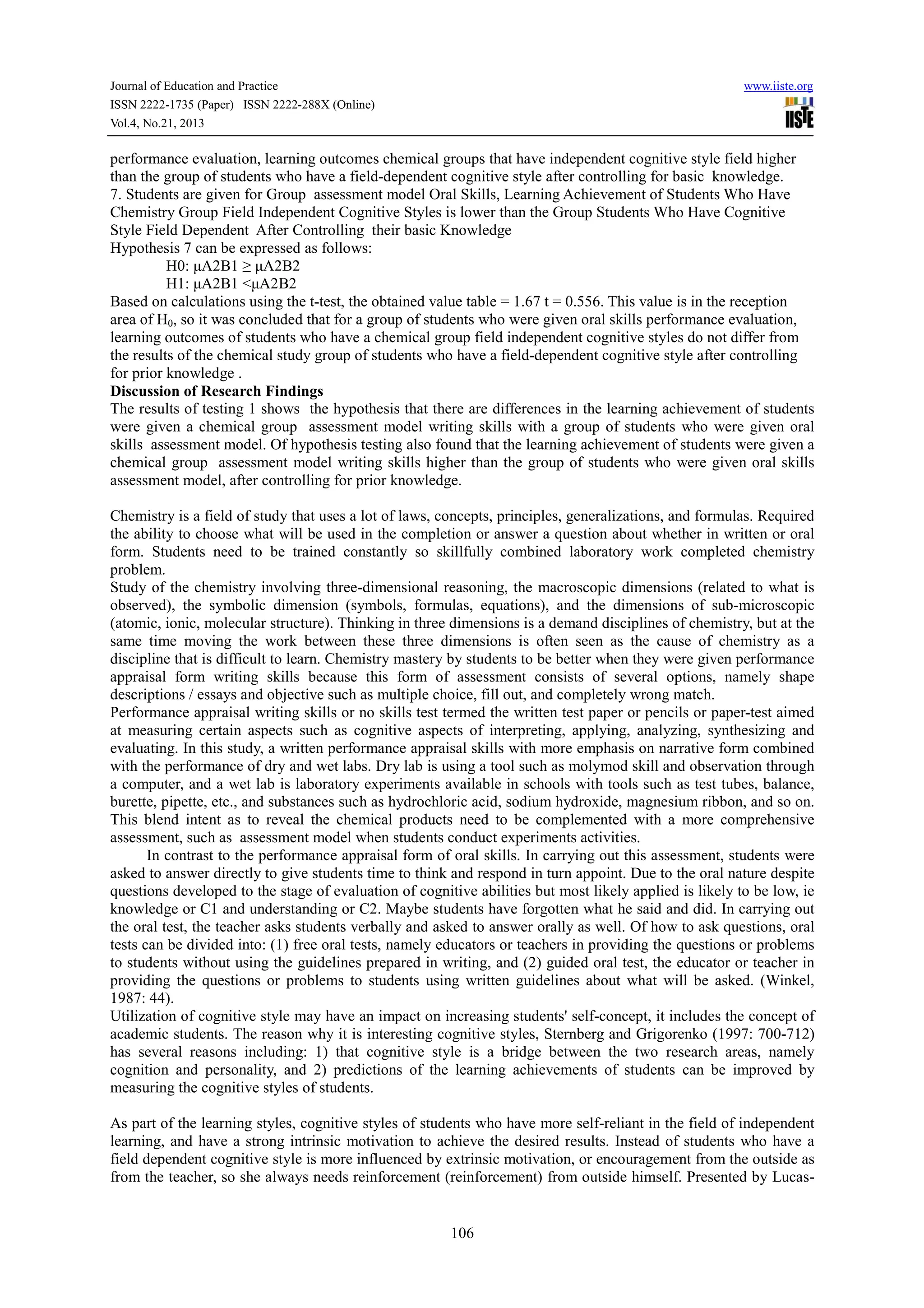 Journal of Education and Practice
ISSN 2222-1735 (Paper) ISSN 2222-288X (Online)
Vol.4, No.21, 2013

www.iiste.org

performance evaluation, learning outcomes chemical groups that have independent cognitive style field higher
than the group of students who have a field-dependent cognitive style after controlling for basic knowledge.
7. Students are given for Group assessment model Oral Skills, Learning Achievement of Students Who Have
Chemistry Group Field Independent Cognitive Styles is lower than the Group Students Who Have Cognitive
Style Field Dependent After Controlling their basic Knowledge
Hypothesis 7 can be expressed as follows:
H0: μA2B1 ≥ μA2B2
H1: μA2B1 <μA2B2
Based on calculations using the t-test, the obtained value table = 1.67 t = 0.556. This value is in the reception
area of H0, so it was concluded that for a group of students who were given oral skills performance evaluation,
learning outcomes of students who have a chemical group field independent cognitive styles do not differ from
the results of the chemical study group of students who have a field-dependent cognitive style after controlling
for prior knowledge .
Discussion of Research Findings
The results of testing 1 shows the hypothesis that there are differences in the learning achievement of students
were given a chemical group assessment model writing skills with a group of students who were given oral
skills assessment model. Of hypothesis testing also found that the learning achievement of students were given a
chemical group assessment model writing skills higher than the group of students who were given oral skills
assessment model, after controlling for prior knowledge.
Chemistry is a field of study that uses a lot of laws, concepts, principles, generalizations, and formulas. Required
the ability to choose what will be used in the completion or answer a question about whether in written or oral
form. Students need to be trained constantly so skillfully combined laboratory work completed chemistry
problem.
Study of the chemistry involving three-dimensional reasoning, the macroscopic dimensions (related to what is
observed), the symbolic dimension (symbols, formulas, equations), and the dimensions of sub-microscopic
(atomic, ionic, molecular structure). Thinking in three dimensions is a demand disciplines of chemistry, but at the
same time moving the work between these three dimensions is often seen as the cause of chemistry as a
discipline that is difficult to learn. Chemistry mastery by students to be better when they were given performance
appraisal form writing skills because this form of assessment consists of several options, namely shape
descriptions / essays and objective such as multiple choice, fill out, and completely wrong match.
Performance appraisal writing skills or no skills test termed the written test paper or pencils or paper-test aimed
at measuring certain aspects such as cognitive aspects of interpreting, applying, analyzing, synthesizing and
evaluating. In this study, a written performance appraisal skills with more emphasis on narrative form combined
with the performance of dry and wet labs. Dry lab is using a tool such as molymod skill and observation through
a computer, and a wet lab is laboratory experiments available in schools with tools such as test tubes, balance,
burette, pipette, etc., and substances such as hydrochloric acid, sodium hydroxide, magnesium ribbon, and so on.
This blend intent as to reveal the chemical products need to be complemented with a more comprehensive
assessment, such as assessment model when students conduct experiments activities.
In contrast to the performance appraisal form of oral skills. In carrying out this assessment, students were
asked to answer directly to give students time to think and respond in turn appoint. Due to the oral nature despite
questions developed to the stage of evaluation of cognitive abilities but most likely applied is likely to be low, ie
knowledge or C1 and understanding or C2. Maybe students have forgotten what he said and did. In carrying out
the oral test, the teacher asks students verbally and asked to answer orally as well. Of how to ask questions, oral
tests can be divided into: (1) free oral tests, namely educators or teachers in providing the questions or problems
to students without using the guidelines prepared in writing, and (2) guided oral test, the educator or teacher in
providing the questions or problems to students using written guidelines about what will be asked. (Winkel,
1987: 44).
Utilization of cognitive style may have an impact on increasing students' self-concept, it includes the concept of
academic students. The reason why it is interesting cognitive styles, Sternberg and Grigorenko (1997: 700-712)
has several reasons including: 1) that cognitive style is a bridge between the two research areas, namely
cognition and personality, and 2) predictions of the learning achievements of students can be improved by
measuring the cognitive styles of students.
As part of the learning styles, cognitive styles of students who have more self-reliant in the field of independent
learning, and have a strong intrinsic motivation to achieve the desired results. Instead of students who have a
field dependent cognitive style is more influenced by extrinsic motivation, or encouragement from the outside as
from the teacher, so she always needs reinforcement (reinforcement) from outside himself. Presented by Lucas-

106

 