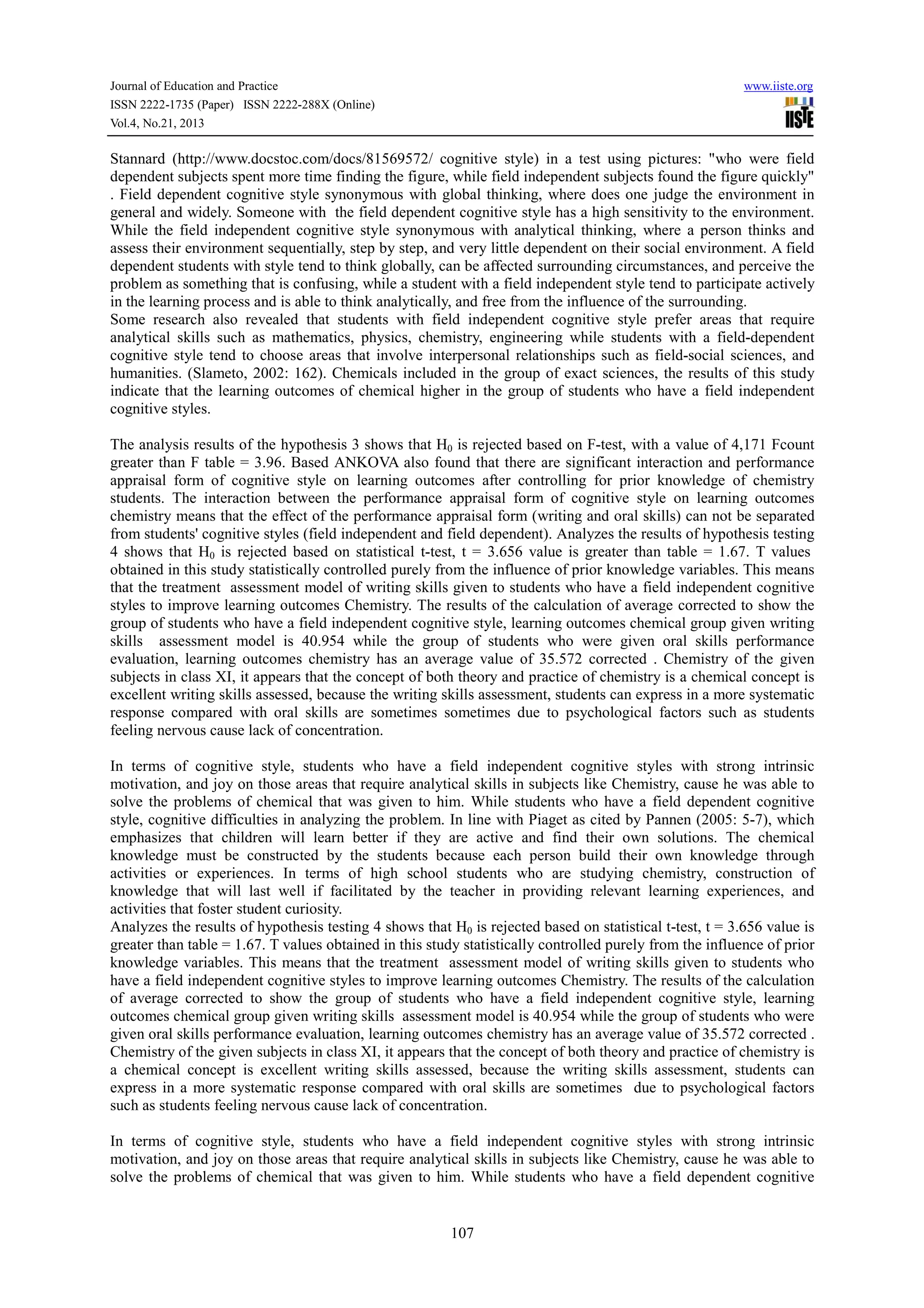 Journal of Education and Practice
ISSN 2222-1735 (Paper) ISSN 2222-288X (Online)
Vol.4, No.21, 2013

www.iiste.org

Stannard (http://www.docstoc.com/docs/81569572/ cognitive style) in a test using pictures: "who were field
dependent subjects spent more time finding the figure, while field independent subjects found the figure quickly"
. Field dependent cognitive style synonymous with global thinking, where does one judge the environment in
general and widely. Someone with the field dependent cognitive style has a high sensitivity to the environment.
While the field independent cognitive style synonymous with analytical thinking, where a person thinks and
assess their environment sequentially, step by step, and very little dependent on their social environment. A field
dependent students with style tend to think globally, can be affected surrounding circumstances, and perceive the
problem as something that is confusing, while a student with a field independent style tend to participate actively
in the learning process and is able to think analytically, and free from the influence of the surrounding.
Some research also revealed that students with field independent cognitive style prefer areas that require
analytical skills such as mathematics, physics, chemistry, engineering while students with a field-dependent
cognitive style tend to choose areas that involve interpersonal relationships such as field-social sciences, and
humanities. (Slameto, 2002: 162). Chemicals included in the group of exact sciences, the results of this study
indicate that the learning outcomes of chemical higher in the group of students who have a field independent
cognitive styles.
The analysis results of the hypothesis 3 shows that H0 is rejected based on F-test, with a value of 4,171 Fcount
greater than F table = 3.96. Based ANKOVA also found that there are significant interaction and performance
appraisal form of cognitive style on learning outcomes after controlling for prior knowledge of chemistry
students. The interaction between the performance appraisal form of cognitive style on learning outcomes
chemistry means that the effect of the performance appraisal form (writing and oral skills) can not be separated
from students' cognitive styles (field independent and field dependent). Analyzes the results of hypothesis testing
4 shows that H0 is rejected based on statistical t-test, t = 3.656 value is greater than table = 1.67. T values
obtained in this study statistically controlled purely from the influence of prior knowledge variables. This means
that the treatment assessment model of writing skills given to students who have a field independent cognitive
styles to improve learning outcomes Chemistry. The results of the calculation of average corrected to show the
group of students who have a field independent cognitive style, learning outcomes chemical group given writing
skills assessment model is 40.954 while the group of students who were given oral skills performance
evaluation, learning outcomes chemistry has an average value of 35.572 corrected . Chemistry of the given
subjects in class XI, it appears that the concept of both theory and practice of chemistry is a chemical concept is
excellent writing skills assessed, because the writing skills assessment, students can express in a more systematic
response compared with oral skills are sometimes sometimes due to psychological factors such as students
feeling nervous cause lack of concentration.
In terms of cognitive style, students who have a field independent cognitive styles with strong intrinsic
motivation, and joy on those areas that require analytical skills in subjects like Chemistry, cause he was able to
solve the problems of chemical that was given to him. While students who have a field dependent cognitive
style, cognitive difficulties in analyzing the problem. In line with Piaget as cited by Pannen (2005: 5-7), which
emphasizes that children will learn better if they are active and find their own solutions. The chemical
knowledge must be constructed by the students because each person build their own knowledge through
activities or experiences. In terms of high school students who are studying chemistry, construction of
knowledge that will last well if facilitated by the teacher in providing relevant learning experiences, and
activities that foster student curiosity.
Analyzes the results of hypothesis testing 4 shows that H0 is rejected based on statistical t-test, t = 3.656 value is
greater than table = 1.67. T values obtained in this study statistically controlled purely from the influence of prior
knowledge variables. This means that the treatment assessment model of writing skills given to students who
have a field independent cognitive styles to improve learning outcomes Chemistry. The results of the calculation
of average corrected to show the group of students who have a field independent cognitive style, learning
outcomes chemical group given writing skills assessment model is 40.954 while the group of students who were
given oral skills performance evaluation, learning outcomes chemistry has an average value of 35.572 corrected .
Chemistry of the given subjects in class XI, it appears that the concept of both theory and practice of chemistry is
a chemical concept is excellent writing skills assessed, because the writing skills assessment, students can
express in a more systematic response compared with oral skills are sometimes due to psychological factors
such as students feeling nervous cause lack of concentration.
In terms of cognitive style, students who have a field independent cognitive styles with strong intrinsic
motivation, and joy on those areas that require analytical skills in subjects like Chemistry, cause he was able to
solve the problems of chemical that was given to him. While students who have a field dependent cognitive

107

 