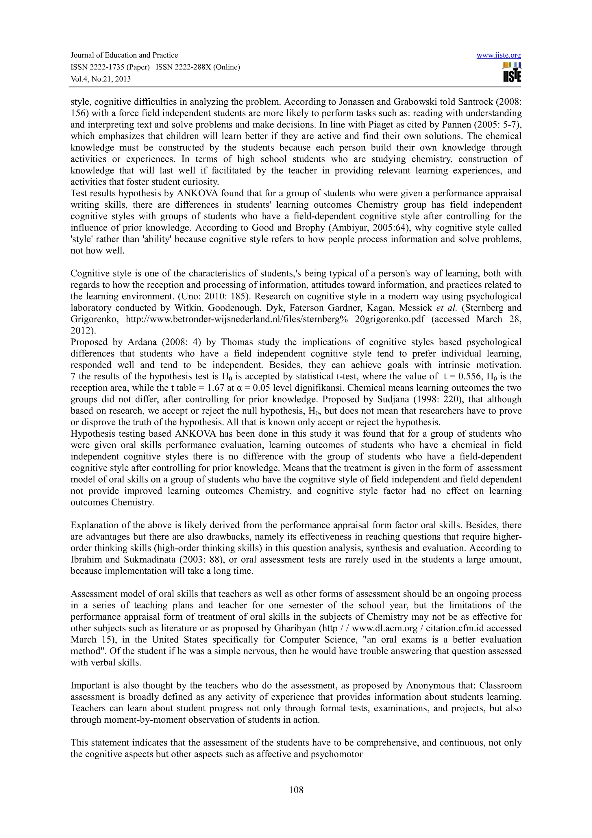 Journal of Education and Practice
ISSN 2222-1735 (Paper) ISSN 2222-288X (Online)
Vol.4, No.21, 2013

www.iiste.org

style, cognitive difficulties in analyzing the problem. According to Jonassen and Grabowski told Santrock (2008:
156) with a force field independent students are more likely to perform tasks such as: reading with understanding
and interpreting text and solve problems and make decisions. In line with Piaget as cited by Pannen (2005: 5-7),
which emphasizes that children will learn better if they are active and find their own solutions. The chemical
knowledge must be constructed by the students because each person build their own knowledge through
activities or experiences. In terms of high school students who are studying chemistry, construction of
knowledge that will last well if facilitated by the teacher in providing relevant learning experiences, and
activities that foster student curiosity.
Test results hypothesis by ANKOVA found that for a group of students who were given a performance appraisal
writing skills, there are differences in students' learning outcomes Chemistry group has field independent
cognitive styles with groups of students who have a field-dependent cognitive style after controlling for the
influence of prior knowledge. According to Good and Brophy (Ambiyar, 2005:64), why cognitive style called
'style' rather than 'ability' because cognitive style refers to how people process information and solve problems,
not how well.
Cognitive style is one of the characteristics of students,'s being typical of a person's way of learning, both with
regards to how the reception and processing of information, attitudes toward information, and practices related to
the learning environment. (Uno: 2010: 185). Research on cognitive style in a modern way using psychological
laboratory conducted by Witkin, Goodenough, Dyk, Faterson Gardner, Kagan, Messick et al. (Sternberg and
Grigorenko, http://www.betronder-wijsnederland.nl/files/sternberg% 20grigorenko.pdf (accessed March 28,
2012).
Proposed by Ardana (2008: 4) by Thomas study the implications of cognitive styles based psychological
differences that students who have a field independent cognitive style tend to prefer individual learning,
responded well and tend to be independent. Besides, they can achieve goals with intrinsic motivation.
7 the results of the hypothesis test is H0 is accepted by statistical t-test, where the value of t = 0.556, H0 is the
reception area, while the t table = 1.67 at α = 0.05 level dignifikansi. Chemical means learning outcomes the two
groups did not differ, after controlling for prior knowledge. Proposed by Sudjana (1998: 220), that although
based on research, we accept or reject the null hypothesis, H0, but does not mean that researchers have to prove
or disprove the truth of the hypothesis. All that is known only accept or reject the hypothesis.
Hypothesis testing based ANKOVA has been done in this study it was found that for a group of students who
were given oral skills performance evaluation, learning outcomes of students who have a chemical in field
independent cognitive styles there is no difference with the group of students who have a field-dependent
cognitive style after controlling for prior knowledge. Means that the treatment is given in the form of assessment
model of oral skills on a group of students who have the cognitive style of field independent and field dependent
not provide improved learning outcomes Chemistry, and cognitive style factor had no effect on learning
outcomes Chemistry.
Explanation of the above is likely derived from the performance appraisal form factor oral skills. Besides, there
are advantages but there are also drawbacks, namely its effectiveness in reaching questions that require higherorder thinking skills (high-order thinking skills) in this question analysis, synthesis and evaluation. According to
Ibrahim and Sukmadinata (2003: 88), or oral assessment tests are rarely used in the students a large amount,
because implementation will take a long time.
Assessment model of oral skills that teachers as well as other forms of assessment should be an ongoing process
in a series of teaching plans and teacher for one semester of the school year, but the limitations of the
performance appraisal form of treatment of oral skills in the subjects of Chemistry may not be as effective for
other subjects such as literature or as proposed by Gharibyan (http / / www.dl.acm.org / citation.cfm.id accessed
March 15), in the United States specifically for Computer Science, "an oral exams is a better evaluation
method". Of the student if he was a simple nervous, then he would have trouble answering that question assessed
with verbal skills.
Important is also thought by the teachers who do the assessment, as proposed by Anonymous that: Classroom
assessment is broadly defined as any activity of experience that provides information about students learning.
Teachers can learn about student progress not only through formal tests, examinations, and projects, but also
through moment-by-moment observation of students in action.
This statement indicates that the assessment of the students have to be comprehensive, and continuous, not only
the cognitive aspects but other aspects such as affective and psychomotor

108

 