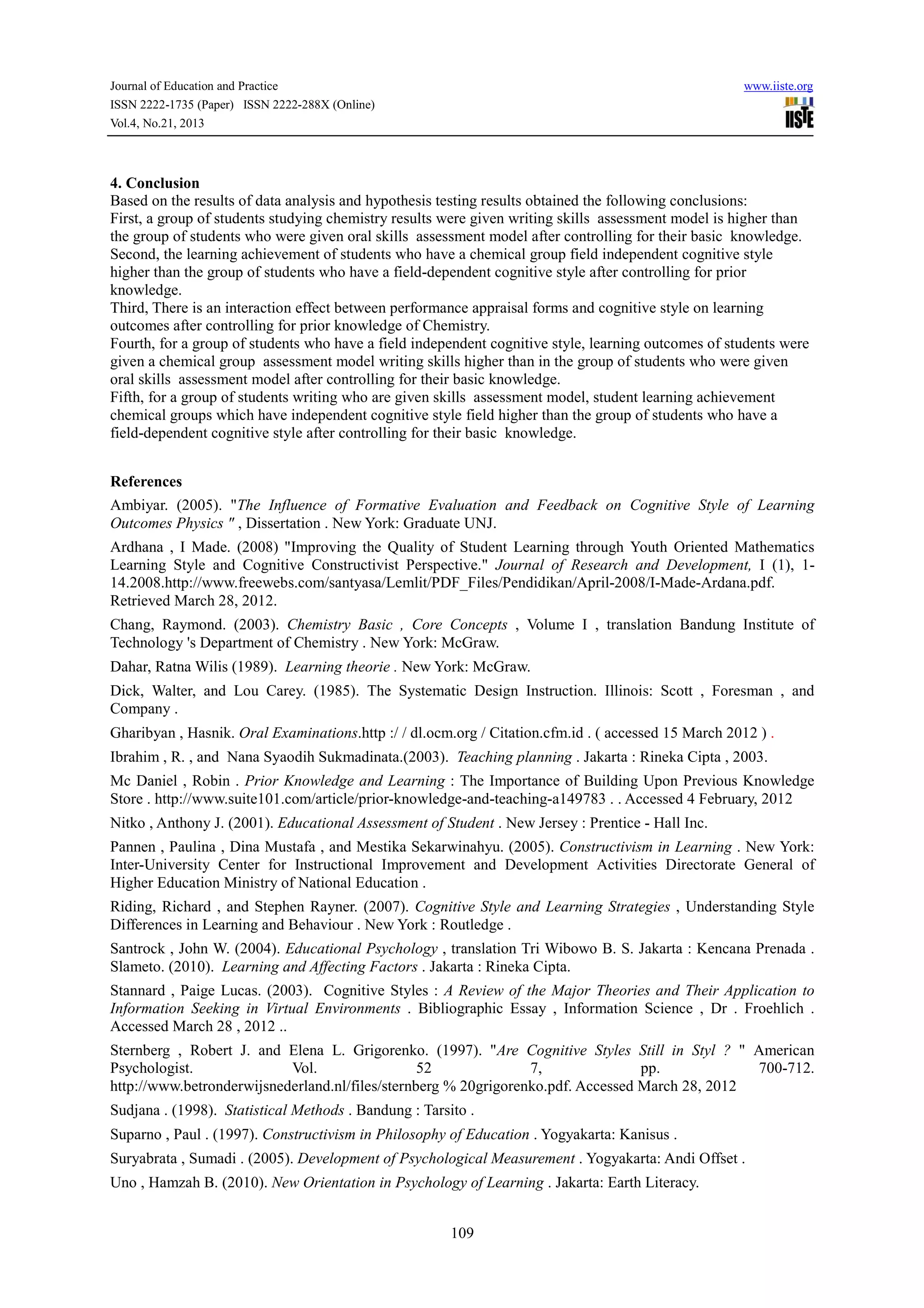 Journal of Education and Practice
ISSN 2222-1735 (Paper) ISSN 2222-288X (Online)
Vol.4, No.21, 2013

www.iiste.org

4. Conclusion
Based on the results of data analysis and hypothesis testing results obtained the following conclusions:
First, a group of students studying chemistry results were given writing skills assessment model is higher than
the group of students who were given oral skills assessment model after controlling for their basic knowledge.
Second, the learning achievement of students who have a chemical group field independent cognitive style
higher than the group of students who have a field-dependent cognitive style after controlling for prior
knowledge.
Third, There is an interaction effect between performance appraisal forms and cognitive style on learning
outcomes after controlling for prior knowledge of Chemistry.
Fourth, for a group of students who have a field independent cognitive style, learning outcomes of students were
given a chemical group assessment model writing skills higher than in the group of students who were given
oral skills assessment model after controlling for their basic knowledge.
Fifth, for a group of students writing who are given skills assessment model, student learning achievement
chemical groups which have independent cognitive style field higher than the group of students who have a
field-dependent cognitive style after controlling for their basic knowledge.
References
Ambiyar. (2005). "The Influence of Formative Evaluation and Feedback on Cognitive Style of Learning
Outcomes Physics " , Dissertation . New York: Graduate UNJ.
Ardhana , I Made. (2008) "Improving the Quality of Student Learning through Youth Oriented Mathematics
Learning Style and Cognitive Constructivist Perspective." Journal of Research and Development, I (1), 114.2008.http://www.freewebs.com/santyasa/Lemlit/PDF_Files/Pendidikan/April-2008/I-Made-Ardana.pdf.
Retrieved March 28, 2012.
Chang, Raymond. (2003). Chemistry Basic , Core Concepts , Volume I , translation Bandung Institute of
Technology 's Department of Chemistry . New York: McGraw.
Dahar, Ratna Wilis (1989). Learning theorie . New York: McGraw.
Dick, Walter, and Lou Carey. (1985). The Systematic Design Instruction. Illinois: Scott , Foresman , and
Company .
Gharibyan , Hasnik. Oral Examinations.http :/ / dl.ocm.org / Citation.cfm.id . ( accessed 15 March 2012 ) .
Ibrahim , R. , and Nana Syaodih Sukmadinata.(2003). Teaching planning . Jakarta : Rineka Cipta , 2003.
Mc Daniel , Robin . Prior Knowledge and Learning : The Importance of Building Upon Previous Knowledge
Store . http://www.suite101.com/article/prior-knowledge-and-teaching-a149783 . . Accessed 4 February, 2012
Nitko , Anthony J. (2001). Educational Assessment of Student . New Jersey : Prentice - Hall Inc.
Pannen , Paulina , Dina Mustafa , and Mestika Sekarwinahyu. (2005). Constructivism in Learning . New York:
Inter-University Center for Instructional Improvement and Development Activities Directorate General of
Higher Education Ministry of National Education .
Riding, Richard , and Stephen Rayner. (2007). Cognitive Style and Learning Strategies , Understanding Style
Differences in Learning and Behaviour . New York : Routledge .
Santrock , John W. (2004). Educational Psychology , translation Tri Wibowo B. S. Jakarta : Kencana Prenada .
Slameto. (2010). Learning and Affecting Factors . Jakarta : Rineka Cipta.
Stannard , Paige Lucas. (2003). Cognitive Styles : A Review of the Major Theories and Their Application to
Information Seeking in Virtual Environments . Bibliographic Essay , Information Science , Dr . Froehlich .
Accessed March 28 , 2012 ..
Sternberg , Robert J. and Elena L. Grigorenko. (1997). "Are Cognitive Styles Still in Styl ? " American
Psychologist.
Vol.
52
7,
pp.
700-712.
http://www.betronderwijsnederland.nl/files/sternberg % 20grigorenko.pdf. Accessed March 28, 2012
Sudjana . (1998). Statistical Methods . Bandung : Tarsito .
Suparno , Paul . (1997). Constructivism in Philosophy of Education . Yogyakarta: Kanisus .
Suryabrata , Sumadi . (2005). Development of Psychological Measurement . Yogyakarta: Andi Offset .
Uno , Hamzah B. (2010). New Orientation in Psychology of Learning . Jakarta: Earth Literacy.
109

 