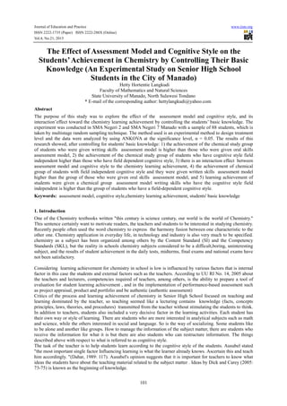 Journal of Education and Practice
ISSN 2222-1735 (Paper) ISSN 2222-288X (Online)
Vol.4, No.21, 2013

www.iiste.org

The Effect of Assessment Model and Cognitive Style on the
Students’ Achievement in Chemistry by Controlling Their Basic
Knowledge (An Experimental Study on Senior High School
Students in the City of Manado)
Hetty Hortentie Langkudi
Faculty of Mathematics and Natural Sciences
State University of Manado, North Sulawesi Tondano
* E-mail of the corresponding author: hettylangkudi@yahoo.com
Abstract
The purpose of this study was to explore the effect of the assessment model and cognitive style, and its
interaction’effect toward the chemistry learning achievement by controlling the students’ basic knowledge. The
experiment was conducted in SMA Negeri 2 and SMA Negeri 7 Manado with a sample of 88 students, which is
taken by multistage random sampling technique. The method used is an experimental method to design treatment
level and the data were analyzed by using ANKOVA at the significance level, α = 0.05. The results of this
research showed, after controlling for students' basic knowledge: 1) the achievement of the chemical study group
of students who were given writing skills assessment model is higher than those who were given oral skills
assessment model, 2) the achievement of the chemical study group of students who have cognitive style field
independent higher than those who have field dependent cognitive style, 3) there is an interaction effect between
assessment model and cognitive style to the chemistry learning achievement, 4) the achievement of chemical
group of students with field independent cognitive style and they were given written skills assessment model
higher than the group of those who were given oral skills assessment model, and 5) learning achievement of
students were given a chemical group assessment model writing skills who have the cognitive style field
independent is higher than the group of students who have a field-dependent cognitive style.
Keywords: assessment model, cognitive style,chemistry learning achievement, students' basic knowledge
1. Introduction
One of the Chemistry textbooks written "this century is science century, our world is the world of Chemistry."
This sentence certainly want to motivate readers, the teachers and students to be interested in studying chemistry.
Recently people often used the word chemistry to express the harmony fusion between one characteristic to the
other one. Chemistry application in everyday life, in technology and industry is also very much to be specified.
chemistry as a subject has been organized among others by the Content Standard (SI) and the Competency
Standards (SKL), but the reality in schools chemistry subjects considered to be a difficult,boring, uninteresting
subject, and the results of student achievement in the daily tests, midterms, final exams and national exams have
not been satisfactory.
Considering learning achievement for chemistry in school is low is influenced by various factors that is internal
factor in this case the students and external factors such as the teachers. According to UU RI No. 14, 2005 about
the teachers and lecturers, competencies required of teachers, among others, is the ability to prepare a tool of
evaluation for student learning achievement , and in the implementation of performance-based assessment such
as project appraisal, product and portfolio and be authentic (authentic assessment)
Critics of the process and learning achievement of chemistry in Senior High School focused on teaching and
learning dominated by the teacher, so teaching seemed like a lecturing contains knowledge (facts, concepts
principles, laws, theories, and procedures) transmitted from the teacher without stimulating the students to think.
In addition to teachers, students also included a very decisive factor in the learning activities. Each student has
their own way or style of learning. There are students who are more interested in analytical subjects such as math
and science, while the others interested in social and language. So is the way of socializing. Some students like
to be alone and another like groups. How to manage the information of the subject matter, there are students who
receive the information for what it is but there are also students who can restructure information. The things
described above with respect to what is referred to as cognitive style.
The task of the teacher is to help students learn according to the cognitive style of the students. Ausubel stated
"the most important single factor Influencing learning is what the learner already knows. Ascertain this and teach
him accordingly. "(Dahar, 1989: 117). Ausubel's opinion suggests that it is important for teachers to know what
ideas the students have about the teaching material related to the subject matter . Ideas by Dick and Carey (2005:
73-75) is known as the beginning of knowledge.
101

 