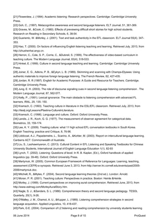 [21] Flowerdew, J. (1994). Academic listening: Research perspectives. Cambridge: Cambridge University
Press.
[22] Goh, C., (1997). Metacognitive awareness and second language listeners. ELT Journal, 51, 361-369.
[23] Graves, M., &Cook, C. (1980). Effects of previewing difficult short stories for high school students.
Research on Reading in Secondary Schools, 6, 38-54.
[24] Guariento, W. &Morley, J. (2001). Text and task authenticity in the EFL classroom. ELT Journal 55(4), 347-
353.
[25] Hao, T. (2000). On factors of influencing English listening teaching and learning. Retrieved July, 2013, from
http://zhushenhai.anyp.cn.
[26] Herron, C., Cole, S. P., Corrie, C., &Dubreil, S. (1999). The effectiveness of video-based curriculum in
teaching culture. The Modern Language Journal, 83(4), 518-533.
[27] Hinkel, E. (1999). Culture in second language teaching and learning. Cambridge: Cambridge University
Press.
[28] Joiner, E. G., Adkins, P. B., &Eykyn, L. B. (1989). Skimming and scanning with Champs-Elysees: Using
authentic materials to improve foreign language listening. The French Review, 62, 427-435.
[29] Jordan, R. R (1997). English for Academic Purposes: A Guide and Resource for Teachers. Cambridge.
Cambridge University Press.
[30] Jung, E. H. (2003). The role of discourse signaling cues in second language listening comprehension . The
Modern Language Journal, 87, 562-577.
[31] Kelly, P., (1991). Lexical ignorance: The main obstacle to listening comprehension with advanced FL
learners. IRAL, 29, 135- 150.
[32] Kramsch, C. (1993). Teaching culture in literature in the ESL/EFL classroom. Retrieved July, 2013, from
http://iteslj.org/Lessons/Plastina-CultureInLiterature.
[33] Kramsch, C. (1998). Language and culture. Oxford: Oxford University Press.
[34] Landis, J. R., Koch, G. G. (1977). The measurement of observer agreement for categorical data.
Biometrics, 33, 159-174.
[35] Lee, K. Y. (2009). Treating culture: what 11 high school EFL conversation textbooks in South Korea.
English Teaching: practice and Critique, 8, 76-96.
[36] Liddicoat, A.J., Papademetre, L., Scarino, A., &Kohler, M. (2003). Report on intercultural language learning.
Canberra ACT: Commonwealth of Australia.
[37] Liu, S., Laohawiriyanon, C. (2013). Cultural Content in EFL Listening and Speaking Textbooks for Chinese
University Students, International Journal of English Language Education 1(1), 82-93
[38] Lynch, T. (2002). Listening: Questions of level. In R. B. Kaplan, (Ed.), Oxford handbook of applied
linguistics (pp. 39-48). Oxford: Oxford University Press.
[39] Martyniuk, W. (2005). Common European Framework of Reference for Languages: Learning, teaching,
assessment (CEFR)-a synopsis. Retrieved June 3, 2013, from http://server.lrc.cornell.edu/events/past/2005-
2006/martyniuk.doc.
[40] Mitchell, R., &Myles, F. (2004). Second language learning theories (2nd ed.). London: Arnold.
[41] Moran, P. R. (2001). Teaching culture: Perspectives in practice. Boston: Heinle &Heinle.
[42] Morley, J. (1999). Current perspectives on improving aural comprehension. Retrieved June, 2013, from
http://www.eslmag.com/MorleyAuralStory.htm.
[43] Nagle, S. J., &Sanders, S. L. (1986). Comprehension theory and second language pedagogy. TESOL
Quarterly, 20(1), 9-26.
[44] O'Malley, J. M., Chamot, A. U., &Kupper, L. (1989). Listening comprehension strategies in second
language acquisition. Applied Linguistics, 10, 418-437.
[45] Park, G.E. (2004). Comparison of L2 listening and reading comprehension by university students learning
06 June 2014 Page 8 of 10 ProQuest
 