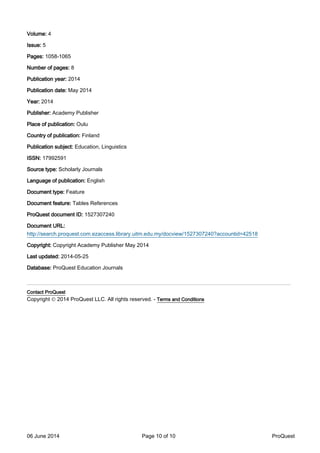 Volume: 4
Issue: 5
Pages: 1058-1065
Number of pages: 8
Publication year: 2014
Publication date: May 2014
Year: 2014
Publisher: Academy Publisher
Place of publication: Oulu
Country of publication: Finland
Publication subject: Education, Linguistics
ISSN: 17992591
Source type: Scholarly Journals
Language of publication: English
Document type: Feature
Document feature: Tables References
ProQuest document ID: 1527307240
Document URL:
http://search.proquest.com.ezaccess.library.uitm.edu.my/docview/1527307240?accountid=42518
Copyright: Copyright Academy Publisher May 2014
Last updated: 2014-05-25
Database: ProQuest Education Journals
_______________________________________________________________
Contact ProQuest
Copyright © 2014 ProQuest LLC. All rights reserved. - Terms and Conditions
06 June 2014 Page 10 of 10 ProQuest
 