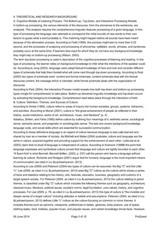 II. THEORETICAL AND RESEARCH BACKGROUND
A. Cognitive Models of Listening Process: The Bottom-up, Top-down, and Interactive Processing Models
In bottom-up processing, the various elements of the discourse, from the phonemes to the sentences, are
analyzed. This analysis requires the comprehensive linguistic features processing of a given language. In this
type of processing the language user attempts to correspond the initial sounds of new words to their own
lexicon to guess what a word probably is. This matching might happen before all sounds have been heard
because of the elimination process. According to Field (1999), this process might last no more than 0.25
second, and the processes of analyzing and processing of phonemes, syllables, words, phrases, and sentences
probably occur at the same time. If learners face input for which they do not have any background knowledge,
they might rely on bottom-up processing (Wilson, 2003).
The term top-down processing is used in description of the cognitive processes of listening and reading. In this
type of processing, the learner relies on background knowledge to infer what the intentions of the speaker could
be. According to Jung (2003), language users adopt factual knowledge of here and now and consider different
types of schemata that help them foretell what will come next through top-down processing. According to Rost
(2005) two types of schemata exist: content and formal schemata, content schemata deal with the factual
discourse content, the message which is intended, while formal schemata deals with the organization of
discourse.
According to Park (2004), the Interactive Process model reveals how both top-down and bottom-up processing
types mingle for comprehension to take place. Bottom-up demands linguistic knowledge and top-down occurs
by activating the background knowledge. Comprehension best takes place through the interaction of both.
B. Culture: Definition, Themes, and Sources of Culture
According to Hinkel (1999), culture refers to areas of inquiry into human societies, groups, systems, behaviors,
and activities. According to Moran (2001), culture is "the great achievement of people as reflected in their
history, social institutions, works of art, architecture, music, and literature" (p. 4).
Adaskou, Britten, and Fahsi (1990) define culture by outlining four meanings of it: aesthetic sense, sociological
sense, semantic sense, and pragmatic or sociolinguistic sense. The last one covers background knowledge,
language code, and social skills which are essential for successful communication.
According to these definitions language is an aspect of culture because language is basi cally learned and
shared by man as a member of society. As Mitchell and Myles (2004) postulate, culture and language are the
same in nature, acquired together and providing support for the enhancement of each other. Liddicoat et al.
(2003) claim that no level of language is independent of culture. According to Kramsch (1998B the point that
language expresses and symbolizes culture proves that language and culture are tightly bounded to each other.
"A fluent fool' is what Bennett, Bennett &Allen, (2003, p. 237) call the person who learns a language without
learning its culture. Richards and Rodgers (2001) argue that for humans, language is the most important means
of communication (as cited in Liu &Laohawiriyanon, 2013).
According to Lee (2009) and Peterson (2004) two types of culture can be assumed: the Big "C" and the Little
"c". Lee (2009, as cited in Liu &Laohawiriyanon, 2013) sees Big "C" culture as the culture which shows a series
of facts and statistics relating to the history, arts, festivals, education, business, geography and customs of a
target speech society. For Peterson (2004, as cited in Liu &Laohawiriyanon, 2013) the culture relating to grand
themes, is classified under Big "C" culture which includes the following themes such as geography, architecture,
classical music, literature, political issues, society's norms, legal foundation, core values, history, and cognitive
processes. For Lee (2009, p. 78, as cited in Liu &Laohawiriyanon, 2013) this type of culture is "the invisible and
deeper sense of a target culture" including attitudes or beliefs and assumptions. Peterson (2004, as cited in Liu
&Laohawiriyanon, 2013) defines Little "c" culture as the culture focusing on common or minor themes. It
includes themes such as opinions, viewpoints, preferences or tastes, gestures, body posture, use of space,
clothing styles, food, hobbies, popular music, and popular issues, and certain knowledge (trivia) facts. However,
06 June 2014 Page 3 of 10 ProQuest
 