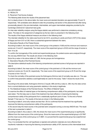 was administered.
IV. RESULTS
A. Placement Test Scores Analysis
The following table shows the results of the placement test:
As it is clearly shown in the above table, the mean score and standard deviation are approximately 74 and 15
respectively. 106 candidates were allowed to take the proceeding oral section of the placement test after being
provisionally placed in the pre-intermediate, intermediate, and upper intermediate categories provided by the
Cambridge (Oxford) ELT placement test guide.
An inter-rater reliability analysis using the Kappa statistic was performed to determine consistency among
raters. The data on the assignment of categories by the two raters is presented in the following chart:
The results of the Kappa statistical measure are shown in the following chart:
The interrater reliability for the raters was found to be 0.613, according to Landis and Koch (1977) if the values
of Kappa are from 0.61 to 0.80, there is substantial agreement between the raters.
B. Descriptive Results of the Pretest Scores
According to table 4, the mean score of the control group in the pretest is 19.86 and the minimum and maximum
scores are 14 and 27, respectively. The mean score of the experiment group is 20.63 and the range of scores is
from 14 to 28.
To confirm the homogeneity of the control and experimental groups, the pretest scores were analyzed through
the one-way ANOVA test. The results are shown in the following chart.
Since the p-value in the above table is 0. 398, the two groups are homogeneous.
C. Descriptive Results of the Post-test Scores
The descriptive statistical results of the listening comprehension post-test scores of all groups are reported in
table 6.
According to table 6, the mean score of the control group in the post-test is 21.96 and the minimum and
maximum scores are 16 and 30, respectively. The mean score of the experiment group is 25.76 and the range
of scores is from 19 to 33.
To check the normality of the post-test scores the Kolmogorov-Smirnov test of normality was also run. This was
to confirm that parametric statistics could legitimately be used for this study. Table 7 shows the result of this
test.
According to the above table, Kolmogorov-Smirnov Z equals .896 and the p-value is .399, thus the data comes
from a normal distribution and using parametric statistics in this study is legitimate.
D. The Statistical Analysis of the Post-test Scores: The Effect of Material Types
To examine the effect of material types on the listening comprehension ability of the participants, two steps
were taken. The first step was to check if the treatment has been effective in improving the listening
comprehension ability of the participants from a statistically significant point of view. To this end a Paired-
Sample T-Test was run. The results of this test are shown in the following table.
According to table 8, since all p-values are less than .05 it is confirmed that the treatment has significantly
improved the listening comprehension ability of the participants.
In the second step the mean-scores in the post-test were compared running a one-way ANOVA test. The result
of this test is presented in table 9.
According to table 9, the p-value is .000, this shows the mean-score of the experimental group is significantly
different from the mean-score of the control group. Since the mean-score of the experimental group is 25.7667
and the mean-score of the control group is 21.9667, it is proved that the experimental group has outperformed
the control group.
Thus, it is concluded that the null hypothesis is rejected and authentic materials are more effective than
inauthentic materials in improving the listening comprehension ability of EFL learners at the intermediate level.
06 June 2014 Page 6 of 10 ProQuest
 