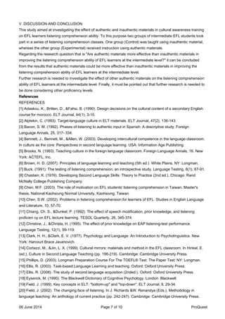V. DISCUSSION AND CONCLUSION
This study aimed at investigating the effect of authentic and inauthentic materials in cultural awareness training
on EFL learners listening comprehension ability. To this purpose two groups of intermediate EFL students took
part in a series of listening comprehension classes. One group (Control) was taught using inauthentic material,
whereas the other group (Experimental) received instruction using authentic materials.
Regarding the research question that is "Are authentic materials more effective than inauthentic materials in
improving the listening comprehension ability of EFL learners at the intermediate level?" it can be concluded
from the results that authentic materials could be more effective than inauthentic materials in improving the
listening comprehension ability of EFL learners at the intermediate level.
Further research is needed to investigate the effect of other authentic materials on the listening comprehension
ability of EFL learners at the intermediate level. Finally, it must be pointed out that further research is needed to
be done considering other proficiency levels.
References
REFERENCES
[1] Adaskou, K., Britten, D., &Fahsi, B. (1990). Design decisions on the cultural content of a secondary English
course for morocco. ELT Journal, 44(1), 3-10.
[2] Alptekin, C. (1993). Target-language culture in ELT materials. ELT Journal, 47(2), 136-143.
[3] Bacon, S. M. (1992). Phases of listening to authentic input in Spanish: A descriptive study. Foreign
Language Annals, 25, 317- 334.
[4] Bennett, J., Bennett, M., &Allen, W. (2003). Developing intercultural competence in the language classroom.
In culture as the core: Perspectives in second language learning. USA: Information Age Publishing.
[5] Brooks, N. (1983). Teaching culture in the foreign language classroom. Foreign Language Annals, 16. New
York: ACTEFL, Inc.
[6] Brown, H. D. (2007). Principles of language learning and teaching (5th ed.). White Plains, NY: Longman.
[7] Buck. (1991). The testing of listening comprehension: an introspective study. Language Testing, 8(1), 67-91.
[8] Chastain, K. (1976). Developing Second Language Skills: Theory to Practice (2nd ed.). Chicago: Rand
McNally College Publishing Company.
[9] Chen, M.F. (2003). The role of motivation on EFL students' listening comprehension in Taiwan. Master's
thesis, National Kaohsiung Normal University, Kaohsiung, Taiwan.
[10] Chen, S.W. (2002). Problems in listening comprehension for learners of EFL. Studies in English Language
and Literature, 10, 57-70.
[11] Chiang, Ch. S., &Dunkel, P. (1992). The effect of speech modification, prior knowledge, and listening
proficien cy on EFL lecture learning. TESOL Quarterly, 26, 345-374.
[12] Christine, J., &Christa, H. (1995). The effect of prior knowledge on EAP listening-test performance.
Language Testing, 12(1), 99-119.
[13] Clark, H. H., &Clark, E. V. (1977). Psychology and Language: An Introduction to Psycholinguistics. New
York: Harcourt Brace Javanovich.
[14] Cortazzi, M., &Jin, L. X. (1999). Cultural mirrors: materials and method in the EFL classroom. In Hinkel, E.
(ed.), Culture in Second Language Teaching (pp. 196-219). Cambridge: Cambridge University Press.
[15] Phillips, D. (2003). Longman Preparation Course For The TOEFL® Test: The Paper Test: NY: Longman.
[16] Ellis, R. (2003). Task-based Language Learning and teaching. Oxford: Oxford University Press.
[17] Ellis, R. (2008). The study of second language acquisition (2nded.). Oxford: Oxford University Press.
[18] Eysenck, M. (1990). The Blackwell Dictionary of Cognitive Psychology. London: Blackwell.
[19] Field, J. (1999). Key concepts in ELT: "bottom-up" and "top-down". ELT Journal, 9, 29-34.
[20] Field, J. (2002). The changing face of listening. In J. Richards &W. Renandya (Eds.), Methodology in
language teaching: An anthology of current practice (pp. 242-247). Cambridge: Cambridge University Press.
06 June 2014 Page 7 of 10 ProQuest
 