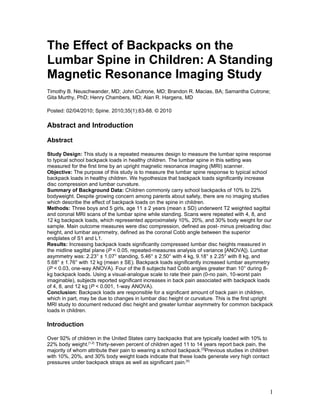 The Effect of Backpacks on the
Lumbar Spine in Children: A Standing
Magnetic Resonance Imaging Study
Timothy B. Neuschwander, MD; John Cutrone, MD; Brandon R. Macias, BA; Samantha Cutrone;
Gita Murthy, PhD; Henry Chambers, MD; Alan R. Hargens, MD

Posted: 02/04/2010; Spine. 2010;35(1):83-88. © 2010

Abstract and Introduction

Abstract

Study Design: This study is a repeated measures design to measure the lumbar spine response
to typical school backpack loads in healthy children. The lumbar spine in this setting was
measured for the first time by an upright magnetic resonance imaging (MRI) scanner.
Objective: The purpose of this study is to measure the lumbar spine response to typical school
backpack loads in healthy children. We hypothesize that backpack loads significantly increase
disc compression and lumbar curvature.
Summary of Background Data: Children commonly carry school backpacks of 10% to 22%
bodyweight. Despite growing concern among parents about safety, there are no imaging studies
which describe the effect of backpack loads on the spine in children.
Methods: Three boys and 5 girls, age 11 ± 2 years (mean ± SD) underwent T2 weighted sagittal
and coronal MRI scans of the lumbar spine while standing. Scans were repeated with 4, 8, and
12 kg backpack loads, which represented approximately 10%, 20%, and 30% body weight for our
sample. Main outcome measures were disc compression, defined as post- minus preloading disc
height, and lumbar asymmetry, defined as the coronal Cobb angle between the superior
endplates of S1 and L1.
Results: Increasing backpack loads significantly compressed lumbar disc heights measured in
the midline sagittal plane (P < 0.05, repeated-measures analysis of variance [ANOVA]). Lumbar
asymmetry was: 2.23° ± 1.07° standing, 5.46° ± 2.50° with 4 kg, 9.18° ± 2.25° with 8 kg, and
5.68° ± 1.76° with 12 kg (mean ± SE). Backpack loads significantly increased lumbar asymmetry
(P < 0.03, one-way ANOVA). Four of the 8 subjects had Cobb angles greater than 10° during 8-
kg backpack loads. Using a visual-analogue scale to rate their pain (0-no pain, 10-worst pain
imaginable), subjects reported significant increases in back pain associated with backpack loads
of 4, 8, and 12 kg (P < 0.001, 1-way ANOVA).
Conclusion: Backpack loads are responsible for a significant amount of back pain in children,
which in part, may be due to changes in lumbar disc height or curvature. This is the first upright
MRI study to document reduced disc height and greater lumbar asymmetry for common backpack
loads in children.

Introduction

Over 92% of children in the United States carry backpacks that are typically loaded with 10% to
22% body weight.[1,2] Thirty-seven percent of children aged 11 to 14 years report back pain, the
majority of whom attribute their pain to wearing a school backpack.[3]Previous studies in children
with 10%, 20%, and 30% body weight loads indicate that these loads generate very high contact
pressures under backpack straps as well as significant pain.[4]




                                                                                                     1
 