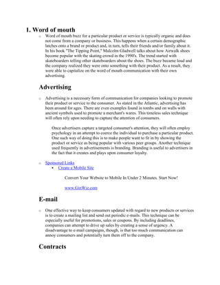 1. Word of mouth
o Word of mouth buzz for a particular product or service is typically organic and does
not come from a company or business. This happens when a certain demographic
latches onto a brand or product and, in turn, tells their friends and/or family about it.
In his book "The Tipping Point," Malcolm Gladwell talks about how Airwalk shoes
become popular with the skating crowd in the 1990's. The trend started with
skateboarders telling other skateboarders about the shoes. The buzz became loud and
the company realized they were onto something with their product. As a result, they
were able to capitalize on the word of mouth communication with their own
advertising.
Advertising
o Advertising is a necessary form of communication for companies looking to promote
their product or service to the consumer. As stated in the Atlantic, advertising has
been around for ages. There are even examples found in tombs and on walls with
ancient symbols used to promote a merchant's wares. This timeless sales technique
will often rely upon needing to capture the attention of consumers.
Once advertisers capture a targeted consumer's attention, they will often employ
psychology in an attempt to coerce the individual to purchase a particular product.
One such way of doing this is to make people want to fit in by showing the
product or service as being popular with various peer groups. Another technique
used frequently in advertisements is branding. Branding is useful to advertisers in
the fact that it creates and plays upon consumer loyalty.
o Sponsored Links
 Create a Mobile Site
Convert Your Website to Mobile In Under 2 Minutes. Start Now!
www.GinWiz.com
E-mail
o One effective way to keep consumers updated with regard to new products or services
is to create a mailing list and send out periodic e-mails. This technique can be
especially useful for promotions, sales or coupons. By including deadlines,
companies can attempt to drive up sales by creating a sense of urgency. A
disadvantage to e-mail campaigns, though, is that too much communication can
annoy consumers and potentially turn them off to the company.
Contracts
 