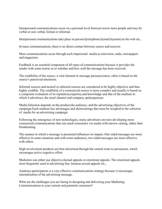 Interpersonal communications occur on a personal level between towor more people and may be
verbal or non verbal, formal or informal.
Interpersonal communications take place in person,bytelephone,bymail,byemail,on the web etc.,
In mass communications, there is no direct contact between source and receiver.
Mass communications occur through such impersonal media as television, radio, newspapers
and magazines.
Feedback is an essential component of all types of communications because it provides the
sender with some notion as to whether and how well the message has been received.
The credibility of the source, a vital element in message persuasiveness, often is based on the
source’s perceived intentions.
Informal sources and neutral or editorial sources are considered to be highly objective and thus
highly credible. The credibility of a commercial source is more complex and usually is based on
a composite evaluation of its reputation,expertise,and knowledge and that of the medium in
which it advertises, the retail channel and company spokespersons.
Media Selection depends on the product,the audience, and the advertising objectives of the
campaign.Each medium has advantages and shortcomings that must be weighed in the selection
of media for an advertising campaign.
Following the emergence of new technologies, many advertisers are now developing more
customized communications that can reach consumers via media with narrow casting, rather than
broadcasting.
The manner in which a message is presented influences its impact. One sided messages are more
effective in some situations and with some audiences; two sided messages are more effective
with others.
High involvement products are best advertised through the central route to persuasion, which
encourages active cognitive effort.
Marketers can either use objective,factual appeals or emotional appeals. The emotional appeals
most frequently used in advertising fear, humour,sexual appeals etc.,
Audience participation is a very effective communications strategy becuase it encourages
internalization of the advertising message.
What are the challenges you are facing in designing and delivering your Marketing
Communications to your current and potential customers?
 