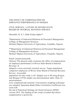 THE EFFECT OF COMPENSATION ON
EMPLOYEE PERFORMANCE IN NIGERIA
CIVIL SERVICE: A STUDY OF RIVERS STATE
BOARD OF INTERNAL REVENUE SERVICE
Okwudili, B. E.*, Edeh Friday Ogbu**
*Department of Industrial Relations & Personnel Management
College of Management Sciences,
Michael Okpara University of Agriculture, Umudike, Nigeria.
**Department of Industrial Relations & Personnel Management
College of Management Sciences,
Michael Okpara University of Agriculture, Umudike, Nigeria.
Email: [email protected]
Abstract The present study examines the effect of compensation
on employee performance in Rivers State Board of Internal
Revenue. It
adopted a cross-sectional research survey. Target population
comprises employees of Rivers State Board of Internal Revenue
Service. Accessible
population for this study is 45. Sample size is 40 using Krejcie
and Morgan (1970) sample size determination table. Only 32
questionnaires
were completed and returned. Convenience sampling technique
was adopted. Spearman Rank Order Correlation Coefficient was
used with
the aid of Statistical Package for Social Sciences (SPSS)
version 20.0. The finding of this study revealed that direct
compensation is positively
 
